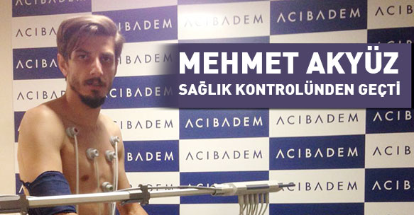 MEHMET AKYUZ SAĞLIK KONTROLÜNDEN GEÇTİ