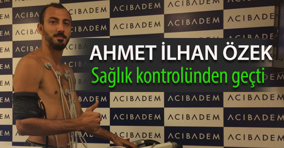 AHMET İLHAN ÖZEK SAĞLIK KONTROLÜNDEN GEÇTİ